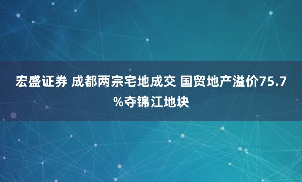 宏盛证券 成都两宗宅地成交 国贸地产溢价75.7%夺锦江地块