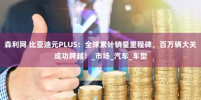 森利网 比亚迪元PLUS：全球累计销量里程碑，百万辆大关成功跨越！_市场_汽车_车型