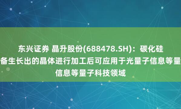 东兴证券 晶升股份(688478.SH)：碳化硅晶体生长设备生长出的晶体进行加工后可应用于光量子信息等量子科技领域
