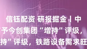 信钰配资 研报掘金丨中邮证券：首予今创集团“增持”评级，铁路设备需求旺盛