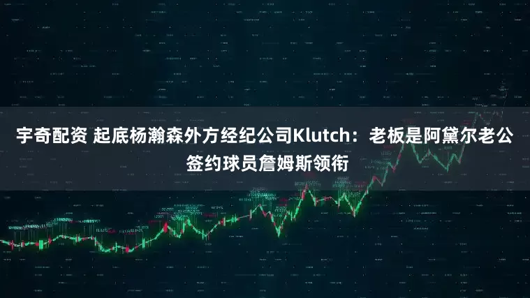 宇奇配资 起底杨瀚森外方经纪公司Klutch：老板是阿黛尔老公 签约球员詹姆斯领衔