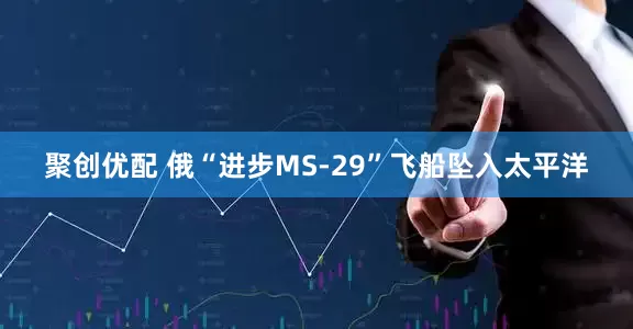 聚创优配 俄“进步MS-29”飞船坠入太平洋
