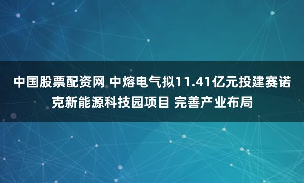 中国股票配资网 中熔电气拟11.41亿元投建赛诺克新能源科技园项目 完善产业布局