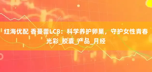 红海优配 香蔓蕾LC8：科学养护卵巢，守护女性青春光彩_胶囊_产品_月经