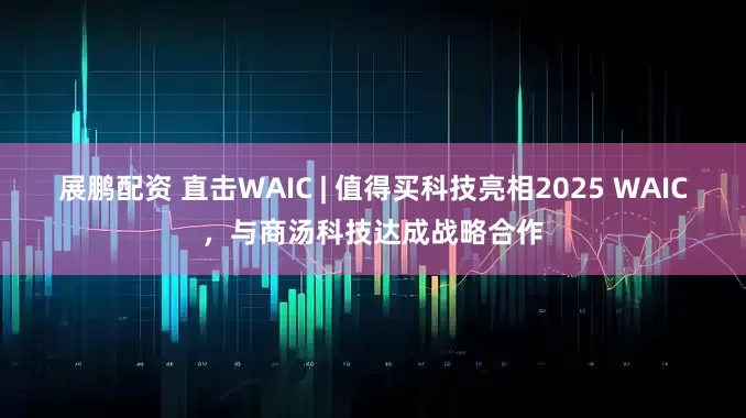 展鹏配资 直击WAIC | 值得买科技亮相2025 WAIC，与商汤科技达成战略合作