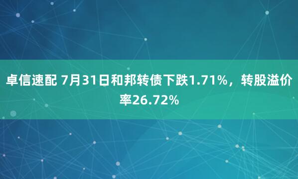 卓信速配 7月31日和邦转债下跌1.71%，转股溢价率26.72%