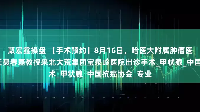聚宏鑫操盘 【手术预约】8月16日，哈医大附属肿瘤医院头颈外科主任聂春磊教授来北大荒集团宝泉岭医院出诊手术_甲状腺_中国抗癌协会_专业