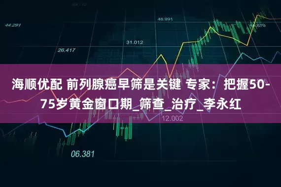 海顺优配 前列腺癌早筛是关键 专家：把握50-75岁黄金窗口期_筛查_治疗_李永红