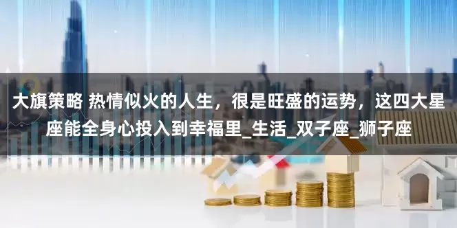 大旗策略 热情似火的人生，很是旺盛的运势，这四大星座能全身心投入到幸福里_生活_双子座_狮子座