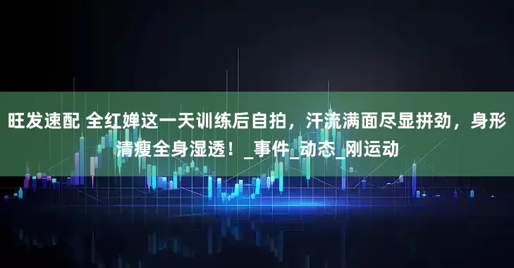 旺发速配 全红婵这一天训练后自拍，汗流满面尽显拼劲，身形清瘦全身湿透！_事件_动态_刚运动