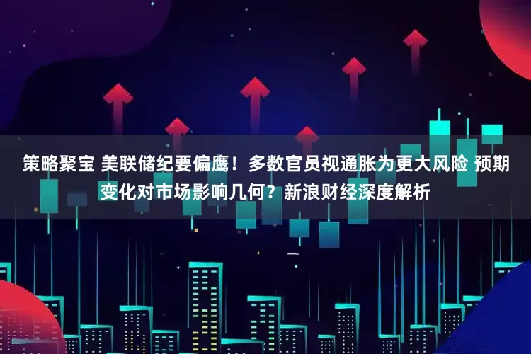 策略聚宝 美联储纪要偏鹰！多数官员视通胀为更大风险 预期变化对市场影响几何？新浪财经深度解析