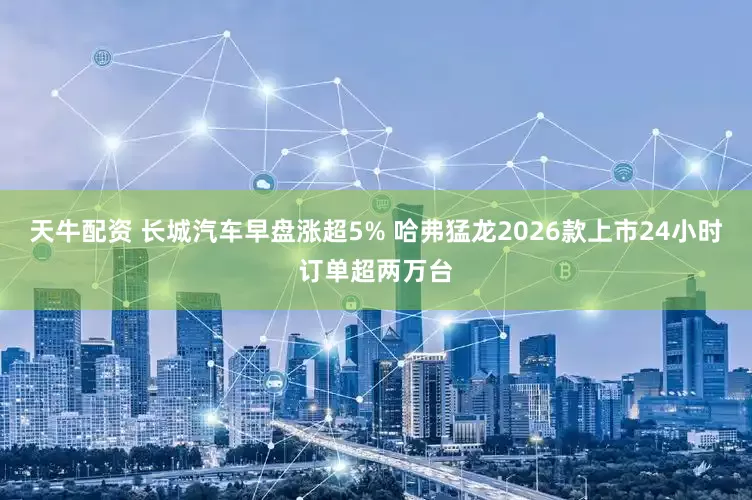 天牛配资 长城汽车早盘涨超5% 哈弗猛龙2026款上市24小时订单超两万台