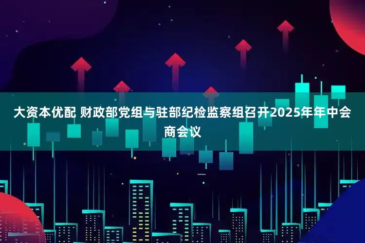 大资本优配 财政部党组与驻部纪检监察组召开2025年年中会商会议
