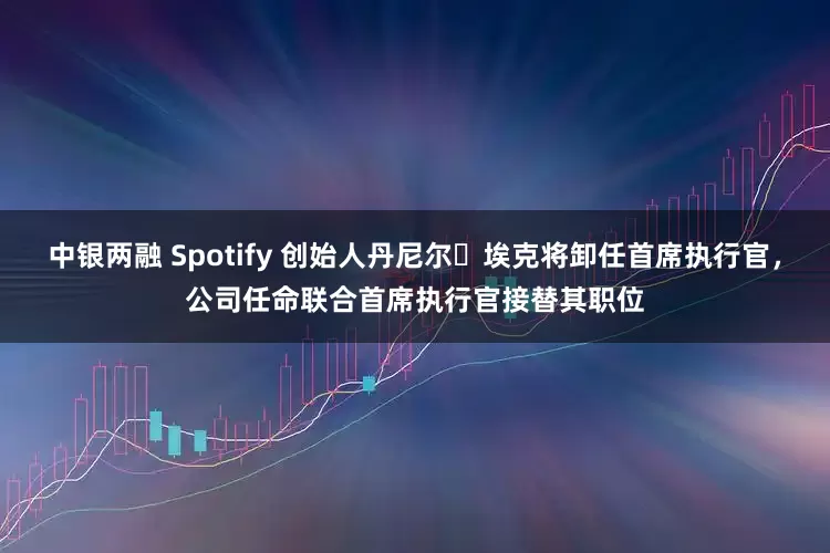 中银两融 Spotify 创始人丹尼尔・埃克将卸任首席执行官，公司任命联合首席执行官接替其职位