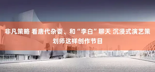 非凡策略 看唐代杂耍、和“李白”聊天 沉浸式演艺策划师这样创作节目