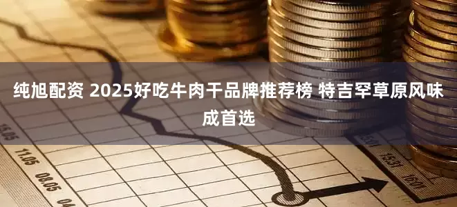 纯旭配资 2025好吃牛肉干品牌推荐榜 特吉罕草原风味成首选
