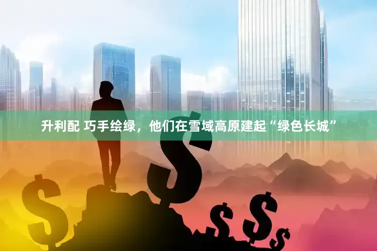 升利配 巧手绘绿，他们在雪域高原建起“绿色长城”